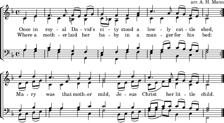 
\header { arranger = "arr. A. H. Mann" tagline = ##f }
\layout { indent = 0 \context { \Score \remove "Bar_number_engraver" } }
global = { \key f \major \time 4/4 \partial 2 }

rightOne = \new Voice = "melody" \relative c' {
  \global \autoBeamOff \voiceOne \set Staff.midiInstrument = "church organ"
  \repeat volta 2 { c4 e | f4. f8 f [(e)] f [(g)] | g4 f f a | c4. a8 a [(g)] f [(e)] | f2 }
  d'4 d | c4. f,8 bes4 bes | a2 d4 d | c4. a8 a [(g)] f [(e)] | f2\bar "|."
}

verse = \new Lyrics \lyricsto "melody" {
  << { Once in roy -- al Da -- vid's ci -- ty
       stood a low -- ly cat -- tle shed, }
       \new Lyrics { Where a moth -- er laid her ba -- by
         in a man -- ger for his bed: }
  >>
  Ma -- ry was that moth -- er mild,
  Je -- sus Christ her lit -- tle child.
}

rightTwo = \relative c' {
  \global
  \repeat volta 2 { c4 e | c c b b | c8 [(bes!)] a4 c f | c c d c | c2 }
  d8 [(e)] f [(g)] | c,4 c d e | f2 d8 [(e)] f [(g)] | c, ([e] f) [f] d4 c | c2 \bar "|."
  
}

leftOne = \relative c' {
  \global \set Staff.midiInstrument = "church organ"
  \repeat volta 2 { a4 bes |c a g f | e f a c | g a8 ([c]) c ([bes]) a ([g]) | a2 }
  f4 bes | a a bes c | c2 bes4 bes | a8 ([bes] c) c c ([bes]) a ([g]) | <a f>2 \bar "|."
}

leftTwo = \relative c' {
  \global
  \repeat volta 2 { a4 g | a f d g, | c f, f' f | e f bes, c | f2 }
  bes,8 ([c]) d ([e]) | f4 a g c, | f2 bes,8 ([c]) d ([e]) | f ([g] a) [f] bes,4 c | f,2 \bar "|."
}

\score {
  \new ChoirStaff <<
    \new Staff = "right"
      << \rightOne \\ \rightTwo >>
      \addlyrics \verse
    \new Staff = "left"
      { \clef bass << \leftOne \\ \leftTwo >> }
  >>
  \layout { }
}
\score { \unfoldRepeats { << \rightOne \\ \rightTwo \\ \leftOne \\ \leftTwo >> }
  \midi { \tempo 4=100 }
}
