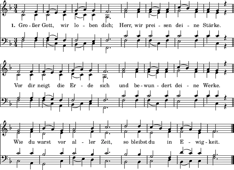 
<< <<
\new Staff { \clef treble \time 3/4 \key f \major \set Staff.midiInstrument = "church organ" \tempo 4 = 100 \set Score.tempoHideNote = ##t \override Score.BarNumber #'transparent = ##t
  \relative c'
  \repeat unfold 2 {
  << { f2 f4 | f( e) f | g( a) g | f2. | a2 a4 | a( g) a | c( bes) a | a g r \bar"||" \break } \\
  { c,2 c4 | c2 c4 | d( c) c | a2. | f'2 f4 | f( e) f | g2 f4 | f e r } >> }
  \relative c''
  << { g2 a4 | bes( a) g | a2 bes4 | c2. | d2 d4 | c( bes) a | bes( a) g | f2. \bar"|." } \\
  { e2 f4 | d2 e4 | f2 f4 | e2. | f2 f4 | e2 f4 | f2 e4 | f2. } >>
}
\new Lyrics \lyricmode { \set stanza = #"1. " Gro2 -- ßer4 Gott,2 wir4 lo2 -- ben4 dich;2. Herr,2 wir4 prei2 -- sen4 dei2 -- ne4 Stär -- ke. ""
Vor2 dir4 neigt2 die4 Er2 -- de4 sich2. und2 be4 -- wun2 -- dert4 dei2 -- ne4 Wer -- ke. ""
Wie2 du4 warst2 vor4 al2 -- ler4 Zeit,2. so2 bleibst4 du2 in4 E2 -- wig4 -- keit.2
}  
\new Staff { \clef bass \key f \major \set Staff.midiInstrument = "church organ"
  \relative c'
  \repeat unfold 2 {
  << { a2 a4 | a( g) f | f2 e4 | f2. | c'2 c4 | c2 c4 | c2 c4 | c c r } \\
  { f,2 f4 | f( c) a | bes( c) c | f,2. | f'2 f4 | f( c) f | e2 f4 | c' c, r } >> }
  \relative c'
  << { c2 c4 | bes2 c4 | c2 bes4 | c2. | bes2 bes4 | g2 f4 | d'( c) c | a2. } \\
  { c,2 a4 | g2 c4 | f4( e) d | c2. | bes2 bes4 | c2 d4 | bes( c) c | f2. } >>
}
>> >>
\layout { indent = #0 }
\midi { \tempo 2. = 40 }
