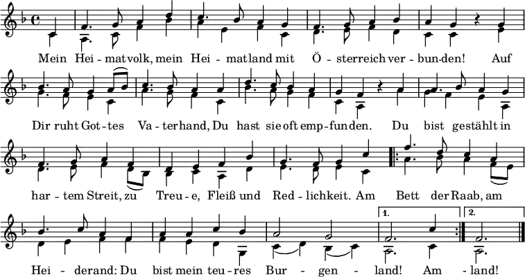 
\language "deutsch"
\header { tagline = ##f }
\layout { indent = 0 \context { \Score \remove "Bar_number_engraver" } }

global = { \key f \major \time 4/4 \partial 4 }

soprano = \relative c' { \global \set Staff.midiInstrument = "brass section"
  c4 | f4. g8 a4 d | c4. b8 a4 g | f4. g8 a4 b4 | a g r
  g | b4. a8 g4 a8 ( b ) | c4. b8 a4
  a | d4. c8 b4 a | g f r
  a | a4. b8 a4 g | f4. g8 a4 f | d e f b | g4. f8 g4
  c4 | \repeat volta 2 { f4. d8 c4 a | b4. c8 a4 f | a4 a c b | a2 g | }
  \alternative { { f2. c'4 } { f,2. } } \bar "|."
}

verse = \lyricmode {
  Mein Hei -- mat -- volk, mein Hei -- mat -- land
  mit Ö  -- ster -- reich ver  -- bun -- den!
  Auf Dir ruht Got  -- tes Va  -- ter -- hand,
  Du hast sie oft emp  -- fun -- den.
  Du bist ge -- stählt in har -- tem Streit,
  zu Treu -- e, Fleiß und Red -- lich -- keit.
  Am \repeat volta 2 { Bett der Raab, am Hei -- de -- rand:
  Du bist mein teu -- res Bur  -- gen  -- } \alternative { { land! Am } { " - land!" }}
}

alto = \relative c' { \global
  c4 | a4. c8 f4 b | a4 e f c | d4. e8 f4 d | c c r
  e | g4. f8 e4 c | a'4. g8 f4
  c | b'4. a8 g4 f | c a r
  a' | g4 f e a, | d4. e8 f4 d8 ( b ) | b4 c a d | e4. d8 e4
  c4 | \repeat volta 2 { a'4. b8 a4 f8 ( e ) | d4 e f f | f e d g, | c ( d ) b ( c ) | }
  \alternative { { a2. c4 } { a2. } } \bar "|."
}

\score {
  \new Staff \with { \consists "Merge_rests_engraver" }
  <<
    \new Voice = "soprano" { \voiceOne \soprano }
    \addlyrics { \verse }
    \new Voice = "alto" { \voiceTwo \alto }
  >>
  \layout { }
}
\score { \unfoldRepeats
  { << \soprano \\ \alto >> }
  \midi { \tempo 4=102 }
}
