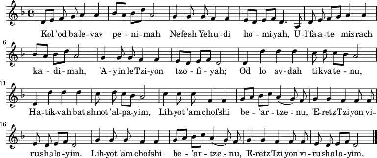 \relative d' {\key d \minor \autoBeamOff
     d8[ e] f g a4 a   | bes8[ a] bes[ d] a2      | g4 g8 g f4 f | e8[ d] e[ f] d4. a8 |
     d8 e f[ g] a4 a | bes8[ a] bes[ d] a2      | g4 g8 g f4 f | e8[ d] e[ f] d2     |
     d4 d' d d         | c8 d c[ bes] a2          | d,4 d' d d   | c8 d c[ bes] a2     |
     c4 c8 c f,4 f     | g8[ a] bes[ c] a4( g8) f | g4 g f f8 f  | e d e[ f] d2        |
     g4 g8 g f4 f      | g8[ a] bes[ c] a4( g8) f | g4 g f f8 f  | e d e[ f] d2  \bar "|."}
\addlyrics {
Kol 'od ba -- le -- vav pe -- ni -- mah
Ne -- fesh Ye -- hu -- di ho -- mi -- yah,
U -- l'fa -- a -- te miz -- rach ka -- di -- mah,
'A -- yin le -- Tzi -- yon tzo -- fi -- yah;

Od lo av -- dah ti -- kva -- te -- nu,
Ha -- tik -- vah bat shnot 'al -- pa -- yim,
Lih -- yot 'am chof -- shi be -- 'ar -- tze -- nu,
'E -- retz -- Tzi -- yon vi -- ru -- sha -- la -- yim.
Lih -- yot 'am chof -- shi be -- 'ar -- tze -- nu,
'E -- retz -- Tzi -- yon vi -- ru -- sha -- la -- yim.
} 